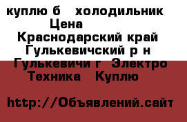 куплю б/y холодильник › Цена ­ 1 000 - Краснодарский край, Гулькевичский р-н, Гулькевичи г. Электро-Техника » Куплю   